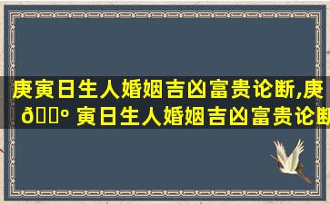 庚寅日生人婚姻吉凶富贵论断,庚 🐺 寅日生人婚姻吉凶富贵论断 🐕 是什么